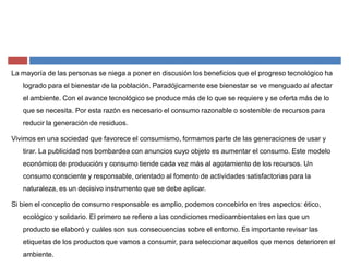 La mayoría de las personas se niega a poner en discusión los beneficios que el progreso tecnológico ha
logrado para el bienestar de la población. Paradójicamente ese bienestar se ve menguado al afectar
el ambiente. Con el avance tecnológico se produce más de lo que se requiere y se oferta más de lo
que se necesita. Por esta razón es necesario el consumo razonable o sostenible de recursos para
reducir la generación de residuos.
Vivimos en una sociedad que favorece el consumismo, formamos parte de las generaciones de usar y
tirar. La publicidad nos bombardea con anuncios cuyo objeto es aumentar el consumo. Este modelo
económico de producción y consumo tiende cada vez más al agotamiento de los recursos. Un
consumo consciente y responsable, orientado al fomento de actividades satisfactorias para la
naturaleza, es un decisivo instrumento que se debe aplicar.
Si bien el concepto de consumo responsable es amplio, podemos concebirlo en tres aspectos: ético,
ecológico y solidario. El primero se refiere a las condiciones medioambientales en las que un
producto se elaboró y cuáles son sus consecuencias sobre el entorno. Es importante revisar las
etiquetas de los productos que vamos a consumir, para seleccionar aquellos que menos deterioren el
ambiente.
 