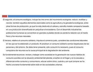 El segundo, el consumo ecológico, incluye las tres erres del movimiento ecologista: reducir, reutilizar y
reciclar, también aquellos elementos esenciales como la agricultura y la ganadería ecológicas, entre
otras formas de producción; ya que ha sido destruido el valioso y sencillo modelo campesino basado
en una producción diversificada sin perjudicar al ecosistema. Con el desarrollo industrial las
poblaciones humanas se concentran en grandes ciudades donde se pierde la relación con el medio
físico y los recursos naturales.
El tercero, relativo al consumo solidario, impulsa el comercio justo, considera las condiciones laborales
en las que se ha elaborado un producto. Al practicar un consumo solidario somos respetuosos de las
personas y del entorno. Se debe tener presente, sólo consumir lo necesario, pues el consumo
compulsivo de recursos es la causa principal de la degradación del ambiente.
Es fundamental reconocer, revisar y trabajar como sociedad en la generación de nuevos hábitos de
consumo acordes con la situación ambiental del planeta; enseñar en el hogar y en la escuela a
diferenciar entre consumo y consumismo, educar sobre cómo, cuándo y por qué comprar se ha
hecho una tarea fundamental sobre todo en las sociedades urbanas.
 