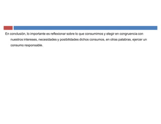 En conclusión, lo importante es reflexionar sobre lo que consumimos y elegir en congruencia con
nuestros intereses, necesidades y posibilidades dichos consumos, en otras palabras, ejercer un
consumo responsable.
 
