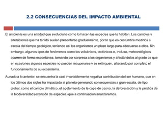 2.2 CONSECUENCIAS DEL IMPACTO AMBIENTAL
El ambiente es una entidad que evoluciona como lo hacen las especies que lo habitan. Los cambios y
alteraciones que ha tenido suelen presentarse gradualmente, por lo que es costumbre medirlos a
escala del tiempo geológico, teniendo así los organismos un plazo largo para adecuarse a ellos. Sin
embargo, algunos tipos de fenómenos como los volcánicos, tectónicos e, incluso, meteorológicos
ocurren de forma espontánea, tomando por sorpresa a los organismos y afectándolos al grado de que
en ocasiones algunas especies no pueden recuperarse y se extinguen, alterando por completo el
funcionamiento de su ecosistema.
Aunado a lo anterior, se encuentra la casi invariablemente negativa contribución del ser humano, que en
los últimos dos siglos ha impactado al planeta generando consecuencias a gran escala, de tipo
global, como el cambio climático, el agotamiento de la capa de ozono, la deforestación y la pérdida de
la biodiversidad (extinción de especies) que a continuación analizaremos.
 