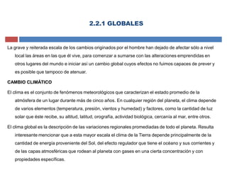 2.2.1 GLOBALES
La grave y reiterada escala de los cambios originados por el hombre han dejado de afectar sólo a nivel
local las áreas en las que él vive, para comenzar a sumarse con las alteraciones emprendidas en
otros lugares del mundo e iniciar así un cambio global cuyos efectos no fuimos capaces de prever y
es posible que tampoco de atenuar.
CAMBIO CLIMÁTICO
El clima es el conjunto de fenómenos meteorológicos que caracterizan el estado promedio de la
atmósfera de un lugar durante más de cinco años. En cualquier región del planeta, el clima depende
de varios elementos (temperatura, presión, vientos y humedad) y factores, como la cantidad de luz
solar que éste recibe, su altitud, latitud, orografía, actividad biológica, cercanía al mar, entre otros.
El clima global es la descripción de las variaciones regionales promediadas de todo el planeta. Resulta
interesante mencionar que a esta mayor escala el clima de la Tierra depende principalmente de la
cantidad de energía proveniente del Sol, del efecto regulador que tiene el océano y sus corrientes y
de las capas atmosféricas que rodean al planeta con gases en una cierta concentración y con
propiedades específicas.
 