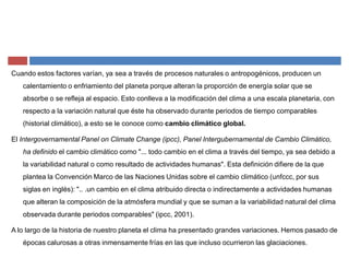 Cuando estos factores varían, ya sea a través de procesos naturales o antropogénicos, producen un
calentamiento o enfriamiento del planeta porque alteran la proporción de energía solar que se
absorbe o se refleja al espacio. Esto conlleva a la modificación del clima a una escala planetaria, con
respecto a la variación natural que éste ha observado durante periodos de tiempo comparables
(historial climático), a esto se le conoce como cambio climático global.
El Intergovernamental Panel on Climate Change (ipcc), Panel Intergubernamental de Cambio Climático,
ha definido el cambio climático como "... todo cambio en el clima a través del tiempo, ya sea debido a
la variabilidad natural o como resultado de actividades humanas". Esta definición difiere de la que
plantea la Convención Marco de las Naciones Unidas sobre el cambio climático (unfccc, por sus
siglas en inglés): ".. .un cambio en el clima atribuido directa o indirectamente a actividades humanas
que alteran la composición de la atmósfera mundial y que se suman a la variabilidad natural del clima
observada durante periodos comparables" (ipcc, 2001).
A lo largo de la historia de nuestro planeta el clima ha presentado grandes variaciones. Hemos pasado de
épocas calurosas a otras inmensamente frías en las que incluso ocurrieron las glaciaciones.
 