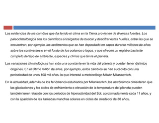 Las evidencias de ios camóíos que ña tenido eí clima en la Tierra provienen de diversas fuentes. Los
paleoclimatólogos son los científicos encargados de buscar y descifrar estas huellas, entre las que se
encuentran, por ejemplo, los sedimentos que se han depositado en capas durante millones de años
sobre los continentes o en el fondo de los océanos o lagos, y que ofrecen un registro bastante
completo del tipo de ambiente, especies y climas que tenía el planeta.
Las variaciones climatológicas han sido una constante en la vida del planeta y pueden tener distintos
orígenes. En el último millón de años, por ejemplo, estos cambios se han sucedido con una
periodicidad de unos 100 mil años, lo que interesó a meteorólogo Milutin Milankovitch.
En la actualidad, además de los fenómenos estudiados por Milankovitch, los astrónomos consideran que
las glaciaciones y los ciclos de enfriamiento o elevación de la temperatura del planeta pueden
también tener relación con los periodos de hiperactividad del Sol, aproximadamente cada 11 años, y
con la aparición de las llamadas manchas solares en ciclos de alrededor de 80 años.
 