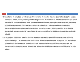 Otra vertiente de estudios, apunta a que el movimiento de nuestro Sistema Solar a través de los brazos
de la Vía Láctea, puede generar periodos de glaciación de cerca de 50 mil años con ciclos que varían
de entre 50 y 250 millones de años. Estos serían ocasionados por el paso de nuestro Sol por ciertos
puntos del espacio, en los que su encuentro con nebulosas y polvo interestelar aumentaría
sensiblemente su temperatura e incrementaría sus radiaciones. El efecto de estas en el planeta
aumentaría la evaporación de los océanos, lo que bloquearía la luz incidente y desarrollaría el ciclo
glacial.
Las erupciones volcánicas también pueden modificar el clima de forma importante durante periodos
cortos de tiempo. Las emanaciones producto de este tipo de fenómenos incorporan a la estratosfera
grandes concentraciones de gases con azufre, principalmente dióxido de azufre (S02), que son
transformados en aerosoles de sulfatos que reflejan la radiación y producen un enfriamiento a corto
plazo.
 