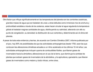 Otro factor que influye significativamente en las temperaturas del planeta son las corrientes oceánicas,
grandes masas de agua que se trasladan de unas u otras latitudes como inmensos ríos de anchura y
profundidad variables a través de los océanos, estas hacen circular el agua regulando la temperatura
global al trasladar magnas cantidades de agua, distribuyendo su salinidad, alterando con ello su
punto de congelación, su densidad, la distribución de sus nutrientes y determinando así el clima del
planeta.
A pesar de toda esta evidencia y teorías, de acuerdo con Cambio Climático 2007, informe publicado por
el ipcc, hay 90% de posibilidades de que las actividades antropogénicas desde 1750, sean las que
conducen las alteraciones climáticas actuales a un ritmo acelerado en los últimos 10 mil años. Las
actividades antropogénicas incluyen quema de combustibles fósiles, que liberan gases de
invernadero hacia la atmósfera; alteraciones en el uso de la tierra, que disminuye la cantidad de
plantas que extraen gases de invernadero de la atmósfera, y la agricultura y ganadería, que liberan
gases de invernadero como metano y óxido nitroso, entre otras.
 
