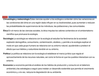 Climatología y meteorología Estas ciencias ayudan a los ecólogos a entender cómo las variaciones en
las condiciones del clima en una región dada influyen en su biodiversidad, pues aumentan o reducen
las probabilidades de supervivencia de los individuos, las poblaciones y las comunidades.
Ética En el marco de las ciencias sociales, la ética impulsa los valores contenidos en el ambientalismo
científico que promueve la ecología.
Sociología La sociología se relaciona con la ecología al estudiar los fenómenos de la sociedad:
explosión demográfica, consumismo, contaminación, etcétera, y permite a la ecología explicar el
modo en que cada grupo humano se relaciona con su entorno natural, ayudándole a predecir el
efecto que sus hábitos y costumbres tendrán en su entorno.
Política La política se relaciona con la ecología al establecer el marco jurídico que regula el
aprovechamiento de los recursos naturales, así como la forma en que los pueblos interactúan con su
entorno.
Economía La economía permite el análisis de los hábitos de producción y consumo en el deterioro
ambiental y las estrategias a seguir para instalar un desarrollo sostenible que permita el crecimiento
económico y, a la vez, reduzca la degradación de su ambiente.
 