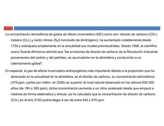 La concentración atmosférica de gases de efecto invernadero (GEI) como son: dióxido de carbono (CO-),
metano (CLL),y óxido nitroso (N20 monóxido de dinitrógeno), ha aumentado notablemente desde
1750 y sobrepasa ampliamente en la actualidad sus niveles preindustriales. Desde 1898, el científico
sueco Svante Ahrrenius advirtió que "las emisiones de dióxido de carbono de la Revolución Industrial,
provenientes del carbón y del petróleo, se acumularían en la atmósfera y conducirían a un
calentamiento global".
En especial, el gas de efecto invernadero antropogénico más importante debido a la proporción que ha
alcanzado en la actualidad en la atmósfera, es el dióxido de carbono, su concentración atmosférica
(379 ppm, partes por millón, en 2005) es superior al nivel natural observado en los últimos 650 000
años (de 180 a 300 ppm), dicha concentración aumenta a un ritmo acelerado desde que empezó a
medirse de forma sistemática y directa; se ha calculado que la concentración de dióxido de carbono
(CO?) en el año 2100 podría llegar a ser de entre 540 y 970 ppm
 