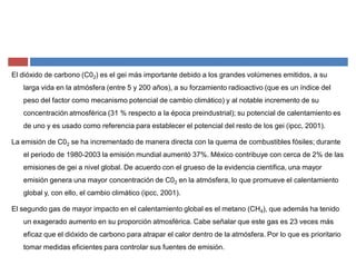 El dióxido de carbono (C02) es el gei más importante debido a los grandes volúmenes emitidos, a su
larga vida en la atmósfera (entre 5 y 200 años), a su forzamiento radioactivo (que es un índice del
peso del factor como mecanismo potencial de cambio climático) y al notable incremento de su
concentración atmosférica (31 % respecto a la época preindustrial); su potencial de calentamiento es
de uno y es usado como referencia para establecer el potencial del resto de los gei (ipcc, 2001).
La emisión de C02 se ha incrementado de manera directa con la quema de combustibles fósiles; durante
el periodo de 1980-2003 la emisión mundial aumentó 37%. México contribuye con cerca de 2% de las
emisiones de gei a nivel global. De acuerdo con el grueso de la evidencia científica, una mayor
emisión genera una mayor concentración de C02 en la atmósfera, lo que promueve el calentamiento
global y, con ello, el cambio climático (ipcc, 2001).
El segundo gas de mayor impacto en el calentamiento global es el metano (CH4), que además ha tenido
un exagerado aumento en su proporción atmosférica. Cabe señalar que este gas es 23 veces más
eficaz que el dióxido de carbono para atrapar el calor dentro de la atmósfera. Por lo que es prioritario
tomar medidas eficientes para controlar sus fuentes de emisión.
 