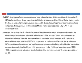 En 2007, cinco países fueron responsables de poco más de la mitad del C02 emitido a nivel mundial. El
52% de las emisiones de gei provinieron de Estados Unidos de América, China, Rusia, Japón e India.
Destaca el caso del primer país, que es responsable de casi la cuarta parte de las emisiones totales
del planeta. Por su parte, la contribución de México ha representado entre 1.3 y 1.7% de las
emisiones totales.
En México, de acuerdo con el Inventario Nacional de Emisiones de Gases de Efecto Invernadero, las
emisiones generadas por la quema de combustibles fueron de un poco más de 350 millones de
toneladas de CO, en 1998, de las cuales el sector transporte emitió al menos 30%. Le siguió la
generación eléctrica., que emitió 29%. La industria en su conjunto emitió en ese año alrededor de
30%, mientras que los sectores que contribuyeron en menor medida fueron el residencial, comercial y
agrícola. La emisión total de C02 en 1998 fue mayor en 11.5 y 11.3% que las emisiones en 1994 y
1996, respectivamente. México en la actualidad se ubica entre los primeros 15 países generadores
de C02
 