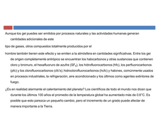 Aunque los gei puedes ser emitidos por procesos naturales y las actividades humanas generan
cantidades adicionales de este
tipo de gases, otros compuestos totalmente producidos por el
hombre también tienen este efecto y se emiten a la atmósfera en cantidades significativas. Entre los gei
de origen completamente antrópico se encuentran los halocarbonos y otras sustancias que contienen
cloro y bromuro, el hexafluoruro de azufre (SF6), los hidrofluorocarbonos (hfc), los perfluorocarbonos
(pfc) y los clorofluorocarbonos (cfc's); hidroclorofluorocarbonos (hcfc) y halones, comúnmente usados
en procesos industriales, la refrigeración, aire acondicionado y los últimos como agentes extintores de
fuego.
¿Es en realidad alarmante el calentamiento del planeta? Los científicos de todo el mundo nos dicen que
durante los últimos 100 años el promedio de la temperatura global ha aumentado más de 0.6°C. Es
posible que esto parezca un pequeño cambio, pero el incremento de un grado puede afectar de
manera importante a la Tierra.
 