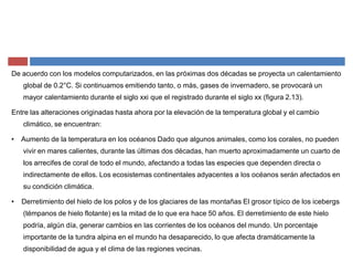 De acuerdo con los modelos computarizados, en las próximas dos décadas se proyecta un calentamiento
global de 0.2°C. Si continuamos emitiendo tanto, o más, gases de invernadero, se provocará un
mayor calentamiento durante el siglo xxi que el registrado durante el siglo xx (figura 2.13).
Entre las alteraciones originadas hasta ahora por la elevación de la temperatura global y el cambio
climático, se encuentran:
‡ Aumento de la temperatura en los océanos Dado que algunos animales, como los corales, no pueden
vivir en mares calientes, durante las últimas dos décadas, han muerto aproximadamente un cuarto de
los arrecifes de coral de todo el mundo, afectando a todas las especies que dependen directa o
indirectamente de ellos. Los ecosistemas continentales adyacentes a los océanos serán afectados en
su condición climática.
‡ Derretimiento del hielo de los polos y de los glaciares de las montañas El grosor típico de los icebergs
(témpanos de hielo flotante) es la mitad de lo que era hace 50 años. El derretimiento de este hielo
podría, algún día, generar cambios en las corrientes de los océanos del mundo. Un porcentaje
importante de la tundra alpina en el mundo ha desaparecido, lo que afecta dramáticamente la
disponibilidad de agua y el clima de las regiones vecinas.
 