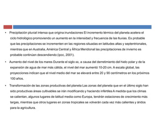 ‡ Precipitación pluvial intensa que origina inundaciones El incremento térmico del planeta acelera el
ciclo hidrológico promoviendo un aumento en la intensidad y frecuencia de las lluvias. Es probable
que las precipitaciones se incrementen en las regiones situadas en latitudes altas y septentrionales,
mientras que en Australia, América Central y África Meridional las precipitaciones de invierno es
probable continúen descendiendo (ipcc, 2001).
‡ Aumento del nivel de los mares Durante el siglo xx, a causa del derretimiento del hielo polar y de la
expansión de agua de mar más cálida, el nivel del mar aumentó 10-20 cm. A escala global, las
proyecciones indican que el nivel medio del mar se elevará entre 20 y 90 centímetros en los próximos
100 años.
‡ Transformación de las zonas productivas del planeta Las zonas del planeta que en el último siglo han
sido productivas áreas cultivables se irán modificando y haciendo infértiles A medida que los climas
se calientan, algunos lugares de latitud media como Europa, tendrán estaciones de crecimiento más
largas, mientras que otros lugares en zonas tropicales se volverán cada vez más calientes y áridos
para la agricultura.
 