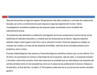 ‡ Sequías frecuentes en algunos lugares Temperaturas más altas conllevan a una tasa de evaporación
elevada, así como a condiciones de gran sequía en algunas regiones del mundo. Varios
investigadores consideran posible que las sequías hayan aumentado como resultado del
calentamiento actual.
‡ Ecosistemas más afectados La alteración del régimen de lluvias ocasionará el avance de las zonas
desérticas en latitudes tropicales y a medida que las temperaturas se elevan, algunas especies
deberán migrar hacia lugares más fríos o de lo contrario morirán. Entre las especies en peligro se
incluyen los corales y el resto de las especies arrecifales, además de los animales polares como
pingüinos, osos y focas.
‡ Eventos meteorológicos más severos y frecuentes Algunos científicos indican que, en los últimos 15 a
20 años, ha aumentado el número e intensidad de los huracanes, olas de calor, y huracanes trombas
y tornados, entre otros eventos. Ante este escenario es probable que se intensifiquen los impactos del
cambio climático tanto en los ecosistemas como en la salud de las poblaciones humanas. (Véase en
el Apéndice, al final del libro, la tabla 2.2 "Principales evidencias de la ocurrencia del cambio climático
global").
 