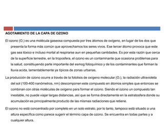 AGOTAMIENTO DE LA CAPA DE OZONO
El ozono (O,) es una molécula gaseosa compuesta por tres átomos de oxígeno, en lugar de los dos que
presenta la forma más común que aprovechamos los seres vivos. Ese tercer átomo provoca que este
gas sea tóxico e incluso mortal al respirarse aun en pequeñas cantidades. Es por esta razón que cerca
de la superficie terrestre, en la troposfera, el ozono es un contaminante que ocasiona problemas para
la salud, constituyendo parte importante del esmog fotoquímico y de los contaminantes que forman la
lluvia acida, lamentablemente ya típicos de zonas urbanas.
La producción de ozono ocurre a través de la fotolisis de oxígeno molecular (O,), la radiación ultravioleta
del sol (100-400 nanómetros, nm) descomponen este compuesto en átomos simples que entonces se
combinan con otras moléculas de oxígeno para formar el ozono. Siendo el ozono un compuesto tan
inestable, no puede viajar largas distancias, así que se forma directamente en la estratosfera donde su
acumulación es principalmente producto de las mismas radiaciones que retiene.
El ozono no está concentrado por completo en un solo estrato, por lo tanto, tampoco está situado a una
altura específica como parece sugerir el término capa de ozono. Se encuentra en todas partes y a
cualquier altura.
 