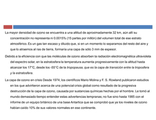 La mayor densidad de ozono se encuentra a una altitud de aproximadamente 32 km, aún allí su
concentración no representa ni 0.0015% (15 partes por millón) del volumen total de ese estrato
atmosférico. Es un gas tan escaso y diluido que, si en un momento lo separamos del resto del aire y
que lo atraemos al ras de tierra, formaría una capa de sólo 3 mm de espesor.
Debido a la eficiencia con que las moléculas de ozono absorben la radiación electromagnética ultravioleta
del espectro solar, en la estratosfera la temperatura aumenta progresivamente con la altitud hasta
alcanzar los 17°C, desde los -55°C de la tropopausa, que es la capa de transición entre la troposfera
y la estratosfera.
La capa de ozono en crisis Desde 1974, los científicos Mario Molina y F. S. Rowland publicaron estudios
en los que advirtieron acerca de una potencial crisis global como resultado de la progresiva
destrucción de la capa de ozono, causada por sustancias químicas hechas por el hombre. Le tomó al
mundo demasiado tiempo entender estas advertencias tempranas; no fue sino hasta 1985 con el
informe de un equipo británico de una base Antartica que se comprobó que ya los niveles de ozono
habían caído 10% de sus valores normales en ese continente.
 