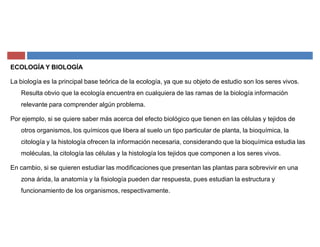ECOLOGÍA Y BIOLOGÍA
La biología es la principal base teórica de la ecología, ya que su objeto de estudio son los seres vivos.
Resulta obvio que la ecología encuentra en cualquiera de las ramas de la biología información
relevante para comprender algún problema.
Por ejemplo, si se quiere saber más acerca del efecto biológico que tienen en las células y tejidos de
otros organismos, los químicos que libera al suelo un tipo particular de planta, la bioquímica, la
citología y la histología ofrecen la información necesaria, considerando que la bioquímica estudia las
moléculas, la citología las células y la histología los tejidos que componen a los seres vivos.
En cambio, si se quieren estudiar las modificaciones que presentan las plantas para sobrevivir en una
zona árida, la anatomía y la fisiología pueden dar respuesta, pues estudian la estructura y
funcionamiento de los organismos, respectivamente.
 