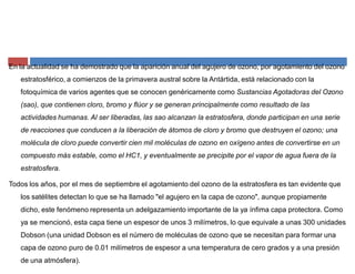 En la actualidad se ha demostrado que la aparición anual del agujero de ozono, por agotamiento del ozono
estratosférico, a comienzos de la primavera austral sobre la Antártida, está relacionado con la
fotoquímica de varios agentes que se conocen genéricamente como Sustancias Agotadoras del Ozono
(sao), que contienen cloro, bromo y flúor y se generan principalmente como resultado de las
actividades humanas. Al ser liberadas, las sao alcanzan la estratosfera, donde participan en una serie
de reacciones que conducen a la liberación de átomos de cloro y bromo que destruyen el ozono; una
molécula de cloro puede convertir cien mil moléculas de ozono en oxígeno antes de convertirse en un
compuesto más estable, como el HC1, y eventualmente se precipite por el vapor de agua fuera de la
estratosfera.
Todos los años, por el mes de septiembre el agotamiento del ozono de la estratosfera es tan evidente que
los satélites detectan lo que se ha llamado "el agujero en la capa de ozono", aunque propiamente
dicho, este fenómeno representa un adelgazamiento importante de la ya ínfima capa protectora. Como
ya se mencionó, esta capa tiene un espesor de unos 3 milímetros, lo que equivale a unas 300 unidades
Dobson (una unidad Dobson es el número de moléculas de ozono que se necesitan para formar una
capa de ozono puro de 0.01 milímetros de espesor a una temperatura de cero grados y a una presión
de una atmósfera).
 
