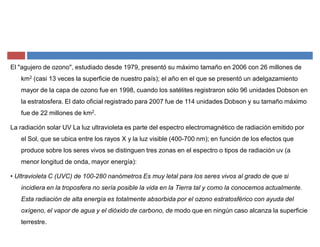 El "agujero de ozono", estudiado desde 1979, presentó su máximo tamaño en 2006 con 26 millones de
km2 (casi 13 veces la superficie de nuestro país); el año en el que se presentó un adelgazamiento
mayor de la capa de ozono fue en 1998, cuando los satélites registraron sólo 96 unidades Dobson en
la estratosfera. El dato oficial registrado para 2007 fue de 114 unidades Dobson y su tamaño máximo
fue de 22 millones de km2.
La radiación solar UV La luz ultravioleta es parte del espectro electromagnético de radiación emitido por
el Sol, que se ubica entre los rayos X y la luz visible (400-700 nm); en función de los efectos que
produce sobre los seres vivos se distinguen tres zonas en el espectro o tipos de radiación uv (a
menor longitud de onda, mayor energía):
‡ Ultravioleta C (UVC) de 100-280 nanómetros Es muy letal para los seres vivos al grado de que si
incidiera en la troposfera no sería posible la vida en la Tierra tal y como la conocemos actualmente.
Esta radiación de alta energía es totalmente absorbida por el ozono estratosférico con ayuda del
oxígeno, el vapor de agua y el dióxido de carbono, de modo que en ningún caso alcanza la superficie
terrestre.
 