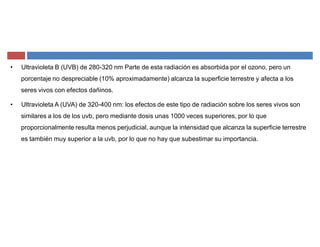 ‡ Ultravioleta B (UVB) de 280-320 nm Parte de esta radiación es absorbida por el ozono, pero un
porcentaje no despreciable (10% aproximadamente) alcanza la superficie terrestre y afecta a los
seres vivos con efectos dañinos.
‡ Ultravioleta A (UVA) de 320-400 nm: los efectos de este tipo de radiación sobre los seres vivos son
similares a los de los uvb, pero mediante dosis unas 1000 veces superiores, por lo que
proporcionalmente resulta menos perjudicial, aunque la intensidad que alcanza la superficie terrestre
es también muy superior a la uvb, por lo que no hay que subestimar su importancia.
 