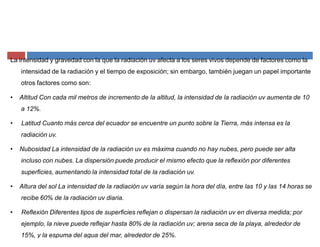 La intensidad y gravedad con la que la radiación uv afecta a los seres vivos depende de factores como la
intensidad de la radiación y el tiempo de exposición; sin embargo, también juegan un papel importante
otros factores como son:
‡ Altitud Con cada mil metros de incremento de la altitud, la intensidad de la radiación uv aumenta de 10
a 12%.
‡ Latitud Cuanto más cerca del ecuador se encuentre un punto sobre la Tierra, más intensa es la
radiación uv.
‡ Nubosidad La intensidad de la radiación uv es máxima cuando no hay nubes, pero puede ser alta
incluso con nubes. La dispersión puede producir el mismo efecto que la reflexión por diferentes
superficies, aumentando la intensidad total de la radiación uv.
‡ Altura del sol La intensidad de la radiación uv varía según la hora del día, entre las 10 y las 14 horas se
recibe 60% de la radiación uv diaria.
‡ Reflexión Diferentes tipos de superficies reflejan o dispersan la radiación uv en diversa medida; por
ejemplo, la nieve puede reflejar hasta 80% de la radiación uv; arena seca de la playa, alrededor de
15%, y la espuma del agua del mar, alrededor de 25%.
 