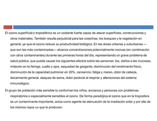 El ozono superficial o troposférico es un oxidante fuerte capaz de atacar superficies, construcciones y
otros materiales. También resulta perjudicial para las cosechas, los bosques y la vegetación en
general, ya que el ozono reduce su productividad biológica. En las áreas urbanas y suburbanas ²
que son las más contaminadas² alcanza concentraciones potencialmente nocivas (en combinación
con otros contaminantes) durante las primeras horas del día, representando un grave problema de
salud pública, que puede causar los siguientes efectos sobre las personas: tos, daños a las mucosas,
irritación en la faringe, cuello y ojos, sequedad de garganta, disminución del rendimiento físico,
disminución de la capacidad pulmonar en 20%, cansancio, fatiga y mareo, dolor de cabeza,
decaimiento general, ataques de asma, dolor pectoral al respirar y alteraciones del sistema
inmunológico.
El grupo de población más sensible lo conforman los niños, ancianos y personas con problemas
respiratorios o especialmente sensibles al ozono. De forma paradójica el ozono que en la troposfera
es un contaminante importante, actúa como agente de atenuación de la irradiación solar y por ello de
los mismos rayos uv que lo producen.
 