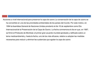 Acciones a nivel internacional para preservar la capa de ozono La conservación de la capa de ozono se
ha convertido en una de las prioridades ambientales de los países del mundo. Por este motivo, en
1994 la Asamblea General de Naciones Unidas proclamó el día 16 de septiembre como Día
Internacional de la Preservación de la Capa de Ozono. La fecha conmemora el día en que, en 1987,
se firmó el Protocolo de Montreal, el primer gran acuerdo mundial aprobado y ratificado sobre un
tema medioambiental y, hasta la fecha, uno de los más eficaces, relativo a adoptar las medidas
necesarias para reducir y eliminar las sustancias que agotan la capa de ozono
 
