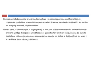 Ciencias como la taxonomía, la botánica, la micología y la zoología permiten identificar el tipo de
organismos que habitan un ecosistema, pues son disciplinas que estudian la clasificación, las plantas,
los hongos y animales, respectivamente.
Por otra parte, la paleontología, la biogeografía y la evolución pueden establecer una reconstrucción del
ambiente y el tipo de especies y modificaciones que éstas han tenido en cualquier zona del planeta
desde hace millones de años, pues se encargan de estudiar los fósiles, la distribución de los seres y
el cambio de éstos a lo largo del tiempo.
 