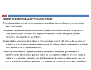 PÉRDIDA DE BIODIVERSIDAD (EXTINCIÓN DE ESPECIES)
A todos los vegetales, animales y microorganismos conocidos y que nos falta aún por conocer se les
llama biodiversidad.
La expresión biodiversidad se refiere a la cantidad, variedad y variabilidad de los de los organismos
vivos, pero incluso en un sentido más amplio puede aplicarse también a los genes que éstos
contienen y a los ecosistemas que habitan.
Biodiversidad es un sinónimo de la vida en la Tierra, consta de entre 10 y 50 millones de especies, sin
embargo, a la fecha sólo se han descrito alrededor de 1.9 millones. (Véase en el Apéndice, al final del
libro, "Estimación de la biodiversidad actual").
La crisis de la biodiversidad La preservación de la biodiversidad depende en gran medida de la
conservación de los hábitats en que cada una de las especies lleva a cabo sus procesos vitales. El
habitat provee alimento y protección a las distintas especies. En tanto que cada especie, a su vez,
aporta al habitat en su conjunto elementos y condiciones que lo mantienen en un balance ecológico.
 