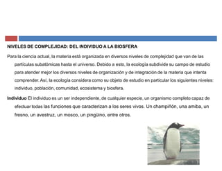 NIVELES DE COMPLEJIDAD: DEL INDIVIDUO A LA BIOSFERA
Para la ciencia actual, la materia está organizada en diversos niveles de complejidad que van de las
partículas subatómicas hasta el universo. Debido a esto, la ecología subdivide su campo de estudio
para atender mejor los diversos niveles de organización y de integración de la materia que intenta
comprender. Así, la ecología considera como su objeto de estudio en particular los siguientes niveles:
individuo, población, comunidad, ecosistema y biosfera.
Individuo El individuo es un ser independiente, de cualquier especie, un organismo completo capaz de
efectuar todas las funciones que caracterizan a los seres vivos. Un champiñón, una amiba, un
fresno, un avestruz, un mosco, un pingüino, entre otros.
 