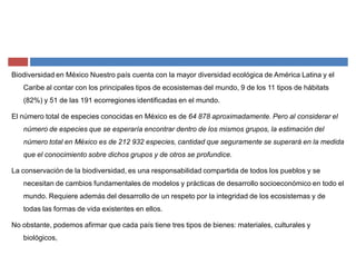Biodiversidad en México Nuestro país cuenta con la mayor diversidad ecológica de América Latina y el
Caribe al contar con los principales tipos de ecosistemas del mundo, 9 de los 11 tipos de hábitats
(82%) y 51 de las 191 ecorregiones identificadas en el mundo.
El número total de especies conocidas en México es de 64 878 aproximadamente. Pero al considerar el
número de especies que se esperaría encontrar dentro de los mismos grupos, la estimación del
número total en México es de 212 932 especies, cantidad que seguramente se superará en la medida
que el conocimiento sobre dichos grupos y de otros se profundice.
La conservación de la biodiversidad, es una responsabilidad compartida de todos los pueblos y se
necesitan de cambios fundamentales de modelos y prácticas de desarrollo socioeconómico en todo el
mundo. Requiere además del desarrollo de un respeto por la integridad de los ecosistemas y de
todas las formas de vida existentes en ellos.
No obstante, podemos afirmar que cada país tiene tres tipos de bienes: materiales, culturales y
biológicos,
 