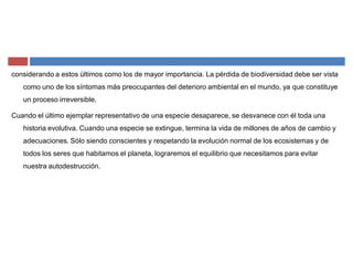 considerando a estos últimos como los de mayor importancia. La pérdida de biodiversidad debe ser vista
como uno de los síntomas más preocupantes del deterioro ambiental en el mundo, ya que constituye
un proceso irreversible.
Cuando el último ejemplar representativo de una especie desaparece, se desvanece con él toda una
historia evolutiva. Cuando una especie se extingue, termina la vida de millones de años de cambio y
adecuaciones. Sólo siendo conscientes y respetando la evolución normal de los ecosistemas y de
todos los seres que habitamos el planeta, lograremos el equilibrio que necesitamos para evitar
nuestra autodestrucción.
 