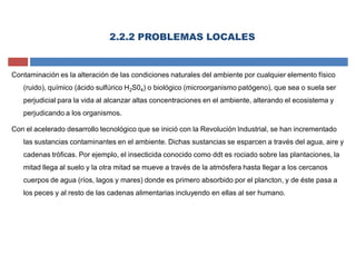 Contaminación es la alteración de las condiciones naturales del ambiente por cualquier elemento físico
(ruido), químico (ácido sulfúrico H2S04) o biológico (microorganismo patógeno), que sea o suela ser
perjudicial para la vida al alcanzar altas concentraciones en el ambiente, alterando el ecosistema y
perjudicando a los organismos.
Con el acelerado desarrollo tecnológico que se inició con la Revolución Industrial, se han incrementado
las sustancias contaminantes en el ambiente. Dichas sustancias se esparcen a través del agua, aire y
cadenas tróficas. Por ejemplo, el insecticida conocido como ddt es rociado sobre las plantaciones, la
mitad llega al suelo y la otra mitad se mueve a través de la atmósfera hasta llegar a los cercanos
cuerpos de agua (ríos, lagos y mares) donde es primero absorbido por el plancton, y de éste pasa a
los peces y al resto de las cadenas alimentarias incluyendo en ellas al ser humano.
2.2.2 PROBLEMAS LOCALES
 