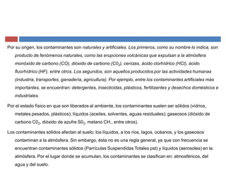 Por su origen, los contaminantes son naturales y artificiales. Los primeros, como su nombre lo indica, son
producto de fenómenos naturales, como las erupciones volcánicas que expulsan a la atmósfera
monóxido de carbono (CO), dióxido de carbono (C02), cenizas, ácido clorhídrico (HCl), ácido
fluorhídrico (HF), entre otros. Los segundos, son aquellos producidos por las actividades humanas
(industria, transportes, ganadería, agricultura). Por ejemplo, entre los contaminantes artificiales más
importantes, se encuentran: detergentes, insecticidas, plásticos, fertilizantes y desechos domésticos e
industriales.
Por el estado físico en que son liberados al ambiente, los contaminantes suelen ser sólidos (vidrios,
metales pesados, plásticos); líquidos (aceites, solventes, aguas residuales); gaseosos (dióxido de
carbono C02, dióxido de azufre S02, metano CH,, entre otros).
Los contaminantes sólidos afectan al suelo; los líquidos, a los ríos, lagos, océanos, y los gaseosos
contaminan a la atmósfera. Sin embargo, ésta no es una regla general, ya que con frecuencia se
encuentran contaminantes sólidos (Parrículas Suspendidas Totales pst) y líquidos (aerosoles) en la
atmósfera. Por el lugar donde se acumulan, los contaminantes se clasifican en: atmosféricos, del
agua y del suelo.
 