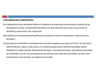 CONTAMINACIÓN ATMOSFÉRICA
Es la degradación de la atmósfera debido a la liberación de sustancias contaminantes, producto de las
actividades humanas. Contaminante atmosférico es todo elemento tóxico que se acumula en la
atmósfera y causa daño a los organismos.
Para explicar los contaminantes atmosféricos es necesario conocer la composición y estructura de la
atmósfera.
Composición de la atmósfera La atmósfera es la envoltura gaseosa que rodea a la Tierra. Su estructura,
está formada por capas y cada una es una mezcla de gases que la fuerza de gravedad retiene
alrededor de nuestro planeta. Dependiendo del lugar y otros factores físicos, estos elementos pueden
ser constantes, que son los que siempre se encuentran como parte de la atmósfera, es decir como
componentes y los casuales, que aparecen en la tabla.
 