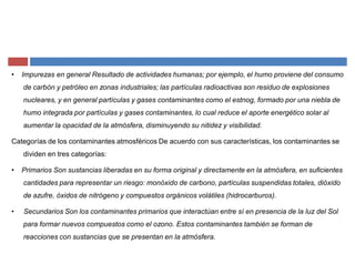 ‡ Impurezas en general Resultado de actividades humanas; por ejemplo, el humo proviene del consumo
de carbón y petróleo en zonas industriales; las partículas radioactivas son residuo de explosiones
nucleares, y en general partículas y gases contaminantes como el estnog, formado por una niebla de
humo integrada por partículas y gases contaminantes, lo cual reduce el aporte energético solar al
aumentar la opacidad de la atmósfera, disminuyendo su nitidez y visibilidad.
Categorías de los contaminantes atmosféricos De acuerdo con sus características, los contaminantes se
dividen en tres categorías:
‡ Primarios Son sustancias liberadas en su forma original y directamente en la atmósfera, en suficientes
cantidades para representar un riesgo: monóxido de carbono, partículas suspendidas totales, dióxido
de azufre, óxidos de nitrógeno y compuestos orgánicos volátiles (hidrocarburos).
‡ Secundarios Son los contaminantes primarios que interactúan entre sí en presencia de la luz del Sol
para formar nuevos compuestos como el ozono. Estos contaminantes también se forman de
reacciones con sustancias que se presentan en la atmósfera.
 