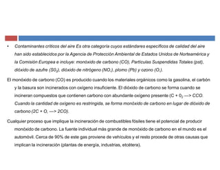 ‡ Contaminantes críticos del aire Es otra categoría cuyos estándares específicos de calidad del aire
han sido establecidos por la Agencia de Protección Ambiental de Estados Unidos de Norteamérica y
la Comisión Europea e incluye: monóxido de carbono (CO), Partículas Suspendidas Totales (pst),
dióxido de azufre (S02), dióxido de nitrógeno (NO,), plomo (Pb) y ozono (O,).
El monóxido de carbono (CO) es producido cuando los materiales orgánicos como la gasolina, el carbón
y la basura son incinerados con oxígeno insuficiente. El dióxido de carbono se forma cuando se
incineran compuestos que contienen carbono con abundante oxígeno presente (C + 02 ²> CCO.
Cuando la cantidad de oxígeno es restringida, se forma monóxido de carbono en lugar de dióxido de
carbono (2C + O, ²> 2CO).
Cualquier proceso que implique la incineración de combustibles fósiles tiene el potencial de producir
monóxido de carbono. La fuente individual más grande de monóxido de carbono en el mundo es el
automóvil. Cerca de 90% de este gas proviene de vehículos y el resto procede de otras causas que
implican la incineración (plantas de energía, industrias, etcétera).
 