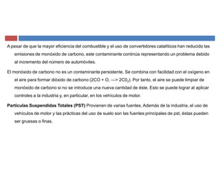 A pesar de que la mayor eficiencia del combustible y el uso de convertidores catalíticos han reducido las
emisiones de monóxido de carbono, este contaminante continúa representando un problema debido
al incremento del número de automóviles.
El monóxido de carbono no es un contaminante persistente. Se combina con facilidad con el oxígeno en
el aire para formar dióxido de carbono (2CO + O, ²> 2C02). Por tanto, el aire se puede limpiar de
monóxido de carbono si no se introduce una nueva cantidad de éste. Esto se puede lograr al aplicar
controles a la industria y, en particular, en los vehículos de motor.
Partículas Suspendidas Totales (PST) Provienen de varias fuentes. Además de la industria, el uso de
vehículos de motor y las prácticas del uso de suelo son las fuentes principales de pst, éstas pueden
ser gruesas o finas.
 
