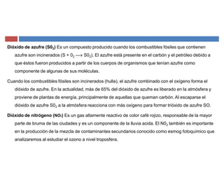 Dióxido de azufre (S02) Es un compuesto producido cuando los combustibles fósiles que contienen
azufre son incinerados (S + 02 ²» S02). El azufre está presente en el carbón y el petróleo debido a
que éstos fueron producidos a partir de los cuerpos de organismos que tenían azufre como
componente de algunas de sus moléculas.
Cuando los combustibles fósiles son incinerados (hulla), el azufre combinado con el oxígeno forma el
dióxido de azufre. En la actualidad, más de 65% del dióxido de azufre es liberado en la atmósfera y
proviene de plantas de energía, principalmente de aquellas que queman carbón. Al escaparse el
dióxido de azufre S02 a la atmósfera reacciona con más oxígeno para formar trióxido de azufre SO.
Dióxido de nitrógeno (NO2) Es un gas altamente reactivo de color café rojizo, responsable de la mayor
parte de bruma de las ciudades y es un componente de la lluvia acida. El N02 también es importante
en la producción de la mezcla de contaminantes secundarios conocido como esmog fotoquímico que
analizaremos al estudiar el ozono a nivel troposfera.
 