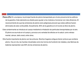 Plomo (Pb) En una época, la principal fuente de plomo transportado por el aire provenía de los aditivos
de la gasolina. Este elemento se añadía para ayudar a los motores a funcionar con más eficiencia. El
reconocimiento de que las emisiones de plomo eran peligrosas provocó que estos aditivos fueran
eliminados de este combustible. Actualmente, 80% de la gasolina en el mundo es libre de plomo.
Este contaminante se introduce al cuerpo mediante la inhalación de partículas transportadas por el aire.
El plomo se acumula en el cuerpo y provoca una variedad de efectos en la salud: como retraso
mental, cáncer, daño renal, entre otros.
Otra fuente importante de plomo son las pinturas. Muchos hogares antiguos tienen pintura que contiene
plomo. Hoy en día, las fuentes industriales como los hornos de fundición de metales y las fábricas de
baterías representan casi 80% de las emisiones de plomo.
 
