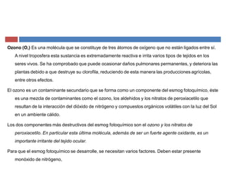 Ozono (O,) Es una molécula que se constituye de tres átomos de oxígeno que no están ligados entre sí.
A nivel troposfera esta sustancia es extremadamente reactiva e irrita varios tipos de tejidos en los
seres vivos. Se ha comprobado que puede ocasionar daños pulmonares permanentes, y deteriora las
plantas debido a que destruye su clorofila, reduciendo de esta manera las producciones agrícolas,
entre otros efectos.
El ozono es un contaminante secundario que se forma como un componente del esmog fotoquímico, éste
es una mezcla de contaminantes como el ozono, los aldehidos y los nitratos de peroxiacetilo que
resultan de la interacción del dióxido de nitrógeno y compuestos orgánicos volátiles con la luz del Sol
en un ambiente cálido.
Los dos componentes más destructivos del esmog fotoquímico son el ozono y los nitratos de
peroxiacetilo. En particular esta última molécula, además de ser un fuerte agente oxidante, es un
importante irritante del tejido ocular.
Para que el esmog fotoquímico se desarrolle, se necesitan varios factores. Deben estar presente
monóxido de nitrógeno,
 