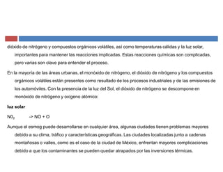 dióxido de nitrógeno y compuestos orgánicos volátiles, así como temperaturas cálidas y la luz solar,
importantes para mantener las reacciones implicadas. Estas reacciones químicas son complicadas,
pero varias son clave para entender el proceso.
En la mayoría de las áreas urbanas, el monóxido de nitrógeno, el dióxido de nitrógeno y los compuestos
orgánicos volátiles están presentes como resultado de los procesos industriales y de las emisiones de
los automóviles. Con la presencia de la luz del Sol, el dióxido de nitrógeno se descompone en
monóxido de nitrógeno y oxígeno atómico:
luz solar
N02 -> NO + O
Aunque el esmog puede desarrollarse en cualquier área, algunas ciudades tienen problemas mayores
debido a su clima, tráfico y características geográficas. Las ciudades localizadas junto a cadenas
montañosas o valles, como es el caso de la ciudad de México, enfrentan mayores complicaciones
debido a que los contaminantes se pueden quedar atrapados por las inversiones térmicas.
 