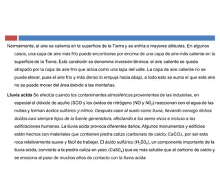 Normalmente, el aire se calienta en la superficie de la Tierra y se enfría a mayores altitudes. En algunos
casos, una capa de aire más frío puede encontrarse por encima de una capa de aire más caliente en la
superficie de la Tierra. Esta condición se denomina inversión térmica: el aire caliente se queda
atrapado por la capa de aire frío que actúa como una tapa del valle. La capa de aire caliente no se
puede elevar, pues el aire frío y más denso lo empuja hacia abajo, a todo esto se suma el que este aire
no se puede mover del área debido a las montañas.
Lluvia acida Se efectúa cuando los contaminantes atmosféricos provenientes de las industrias, en
especial el dióxido de azufre (SCO y los óxidos de nitrógeno (NO y N02) reaccionan con el agua de las
nubes y forman ácidos sulfúrico y nítrico. Después caen al suelo como lluvia, llevando consigo dichos
ácidos casi siempre lejos de la fuente generadora, afectando a los seres vivos e incluso a las
edificaciones humanas. La lluvia acida provoca diferentes daños. Algunos monumentos y edificios
están hechos con materiales que contienen piedra caliza (carbonato de calcio, CaCOJ, por ser esta
roca relativamente suave y fácil de trabajar. El ácido sulfúrico (H2S04), un componente importante de la
lluvia acida, convierte a la piedra caliza en yeso (CaS04) que es más soluble que el carbono de calcio y
se erosiona al paso de muchos años de contacto con la lluvia acida
 