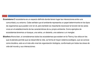 Ecosistema El ecosistema es un espacio definido donde tienen lugar las interacciones entre una
comunidad y su entorno. Cabe señalar que el ambiente representa un papel determinante en los tipos
de organismos que pueden vivir en él, pero también es importante reconocer la función de los seres
vivos en el establecimiento de las características de su propio ambiente. Como ejemplos de
ecosistemas tenemos un bosque, una selva, un desierto, una sabana o un manglar.
Biosfera Ahora bien, si consideramos todos los ecosistemas que existen en la Tierra y los sitios en los
que el planeta permite que se desarrolle la vida, se forma el mayor sistema ecológico, que se conoce
como biosfera, esto es el más alto nivel de organización biológica, conformado por todas las áreas de
vida del mundo y sus interacciones.
 