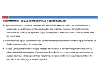 CONTAMINACIÓN DE LAS AGUAS (MARINAS Y CONTINENTALES)
El agua se contamina cuando se vierten en ella elementos tóxicos reduciéndose su calidad para el
consumo de los organismos. En la actualidad es casi imposible mantener completamente sin
contaminar los cuerpos de agua (ríos, lagos, mares) debido a las actividades humanas, sobre todo
las industriales.
Contaminación de aguas continentales Los contaminantes que afectan la calidad del agua continental se
dividen en varias categorías, entre ellas:
‡ Ácidos Compuestos químicos tóxicos capaces de ocasionar la muerte de organismos acuáticos y
afectar la calidad del agua para el ser humano. Además ciertos componentes son persistentes, se
pueden acumular en los organismos e integrarse a las cadenas tróficas, su principal fuente es la
deposición atmosférica y de materia orgánica.
 