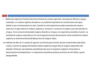 ‡ Moléculas orgánicas Producto del escurrimiento de campos agrícolas, descarga de fábricas y aguas
residuales. La materia orgánica disuelta es un problema importante de contaminación del agua
debido a que se descompone en ella. Cuando los microorganismos están presentes de manera
natural en el agua alteran la materia orgánica y, al hacerlo, consumen el oxígeno que esta disuelto en
el agua. Si se consume demasiado oxígeno disuelto en el agua, los organismos acuáticos mueren. La
cantidad de oxígeno requerido por los microorganismos para descomponer cierta cantidad de materia
orgánica se denomina Demanda Bioquímica de Oxígeno (dbo).
La medición de dbo de un cuerpo de agua es una forma para conocer qué tan contaminado está dicho
cuerpo. Cuando se agrega demasiada materia orgánica al agua todo el oxígeno disponible será
utilizado. Entonces, las bacterias anaeróbicas (las que no requieren oxígeno) comenzarán a
descomponer los desperdicios. La respiración anaeróbica produce químicos de olor fétido y gusto
desagradable.
 