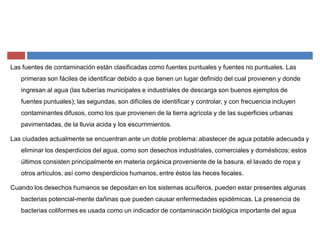 Las fuentes de contaminación están clasificadas como fuentes puntuales y fuentes no puntuales. Las
primeras son fáciles de identificar debido a que tienen un lugar definido del cual provienen y donde
ingresan al agua (las tuberías municipales e industriales de descarga son buenos ejemplos de
fuentes puntuales); las segundas, son difíciles de identificar y controlar, y con frecuencia incluyen
contaminantes difusos, como los que provienen de la tierra agrícola y de las superficies urbanas
pavimentadas, de la lluvia acida y los escurrimientos.
Las ciudades actualmente se encuentran ante un doble problema: abastecer de agua potable adecuada y
eliminar los desperdicios del agua, como son desechos industriales, comerciales y domésticos; estos
últimos consisten principalmente en materia orgánica proveniente de la basura, el lavado de ropa y
otros artículos, así como desperdicios humanos, entre éstos las heces fecales.
Cuando los desechos humanos se depositan en los sistemas acuíferos, pueden estar presentes algunas
bacterias potencial-mente dañinas que pueden causar enfermedades epidémicas. La presencia de
bacterias coliformes es usada como un indicador de contaminación biológica importante del agua
 