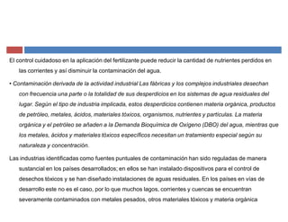 El control cuidadoso en la aplicación del fertilizante puede reducir la cantidad de nutrientes perdidos en
las corrientes y así disminuir la contaminación del agua.
‡ Contaminación derivada de la actividad industrial Las fábricas y los complejos industriales desechan
con frecuencia una parte o la totalidad de sus desperdicios en los sistemas de agua residuales del
lugar. Según el tipo de industria implicada, estos desperdicios contienen materia orgánica, productos
de petróleo, metales, ácidos, materiales tóxicos, organismos, nutrientes y partículas. La materia
orgánica y el petróleo se añaden a la Demanda Bioquímica de Oxígeno (DBO) del agua, mientras que
los metales, ácidos y materiales tóxicos específicos necesitan un tratamiento especial según su
naturaleza y concentración.
Las industrias identificadas como fuentes puntuales de contaminación han sido reguladas de manera
sustancial en los países desarrollados; en ellos se han instalado dispositivos para el control de
desechos tóxicos y se han diseñado instalaciones de aguas residuales. En los países en vías de
desarrollo este no es el caso, por lo que muchos lagos, corrientes y cuencas se encuentran
severamente contaminados con metales pesados, otros materiales tóxicos y materia orgánica
 