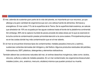 El mar, además de sustentar gran parte de la vida del planeta, es importante por sus recursos, ya que
alberga una gran cantidad de organismos que son una valiosa fuente de alimentos, fármacos y
energéticos. El mar cubre 71% de la superficie de la Tierra. De la superficie total oceánica, se calcula
que alrededor de 10% es ocupada por las aguas costeras hasta el borde de la plataforma continental.
Sin embargo, 99% de la captura mundial de peces procede de estas áreas por lo que es esencial en
la lucha contra la contaminación prestar primordial atención a la zona costera. Principalmente porque
es en las costas donde hay más contaminación que en el mar abierto.
En el mar se encuentran diversos tipos de contaminantes: metales pesados (mercurio y cadmio),
sustancias nutrientes derivadas del nitrógeno y del fósforo. Algunos productos residuales del petróleo,
hidrocarburos, DDT, plásticos, detergentes y elementos radioactivos.
También alteran las condiciones naturales del mar, al vertirse desechos inorgánicos, tales como: ácidos,
cloruros, sulfuros y sales de metales pesados. En un mar contaminado, los organismos bioacumulan
metales (cobre, zinc, arsénico, mercurio, etcétera) mismos que pueden producir su muerte.
 