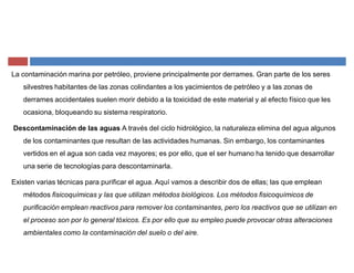 La contaminación marina por petróleo, proviene principalmente por derrames. Gran parte de los seres
silvestres habitantes de las zonas colindantes a los yacimientos de petróleo y a las zonas de
derrames accidentales suelen morir debido a la toxicidad de este material y al efecto físico que les
ocasiona, bloqueando su sistema respiratorio.
Descontaminación de las aguas A través del ciclo hidrológico, la naturaleza elimina del agua algunos
de los contaminantes que resultan de las actividades humanas. Sin embargo, los contaminantes
vertidos en el agua son cada vez mayores; es por ello, que el ser humano ha tenido que desarrollar
una serie de tecnologías para descontaminarla.
Existen varias técnicas para purificar el agua. Aquí vamos a describir dos de ellas; las que emplean
métodos fisicoquímicas y las que utilizan métodos biológicos. Los métodos fisicoquímicos de
purificación emplean reactivos para remover los contaminantes, pero los reactivos que se utilizan en
el proceso son por lo general tóxicos. Es por ello que su empleo puede provocar otras alteraciones
ambientales como la contaminación del suelo o del aire.
 