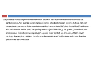 Los procesos biológicos generalmente emplean bacterias para acelerar la descomposición de los
contaminantes.Aun cuando casi siempre asociamos a las bacterias con enfermedades o malestar,
para este proceso en particular resultan muy útiles. Los procesos biológicos de purificación del agua
son básicamente de dos tipos, los que requieren oxígeno (aerobios) y los que no (anaerobios). Los
procesos que necesitan oxígeno producen agua de mejor calidad. Sin embargo, utilizan mayor
cantidad de energía en proceso y producen más residuos. A los residuos que se forman de estos
procesos se les llama lodos.
 